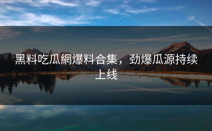 黑料吃瓜網爆料合集，劲爆瓜源持续上线