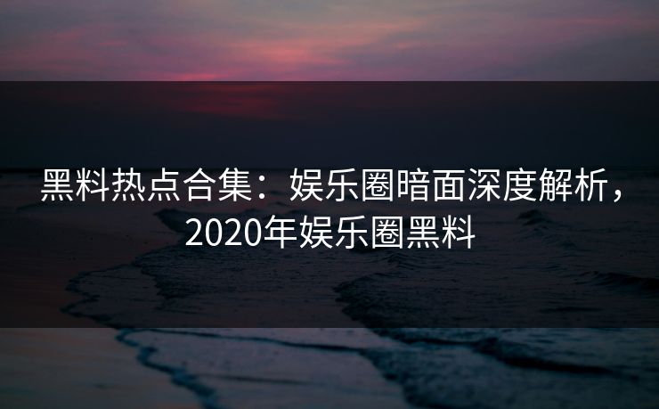 黑料热点合集：娱乐圈暗面深度解析，2020年娱乐圈黑料