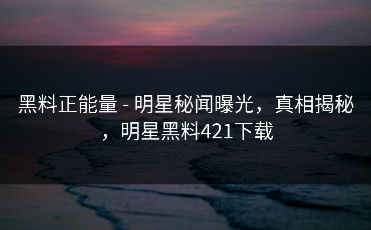 黑料正能量 - 明星秘闻曝光，真相揭秘，明星黑料421下载