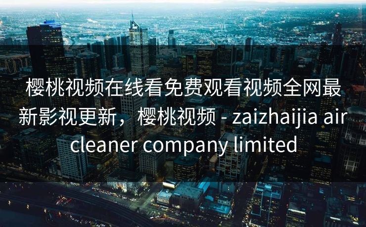 樱桃视频在线看免费观看视频全网最新影视更新，樱桃视频 - zaizhaijia aircleaner company limited