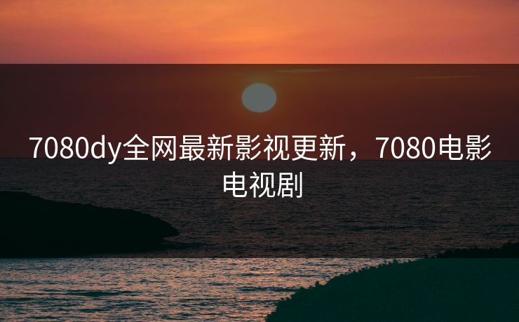 7080dy全网最新影视更新，7080电影电视剧