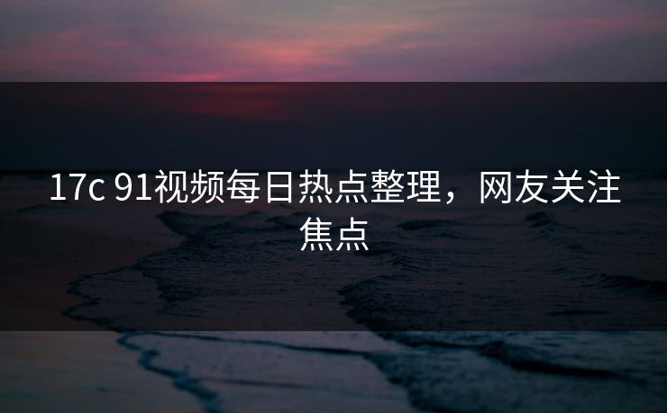 17c 91视频每日热点整理，网友关注焦点