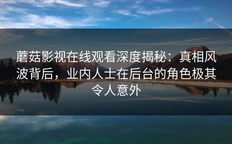 蘑菇影视在线观看深度揭秘：真相风波背后，业内人士在后台的角色极其令人意外