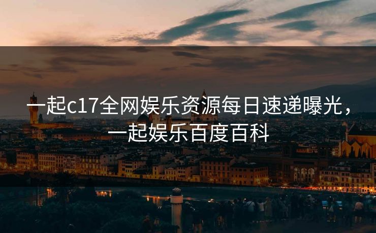 一起c17全网娱乐资源每日速递曝光，一起娱乐百度百科