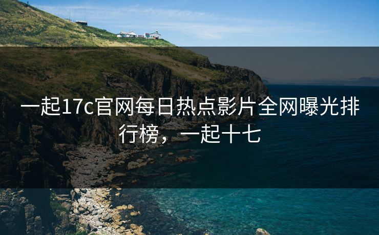 一起17c官网每日热点影片全网曝光排行榜，一起十七