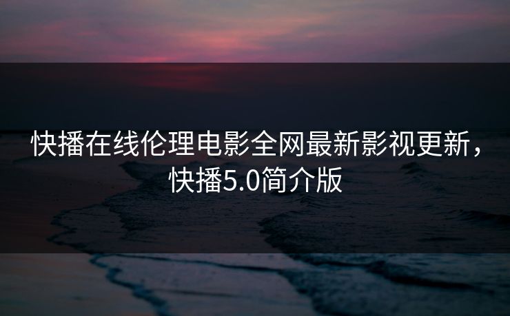 快播在线伦理电影全网最新影视更新,快播5.0简介版 快播在线伦理电影全网最新影视更新,快播5.0简介版