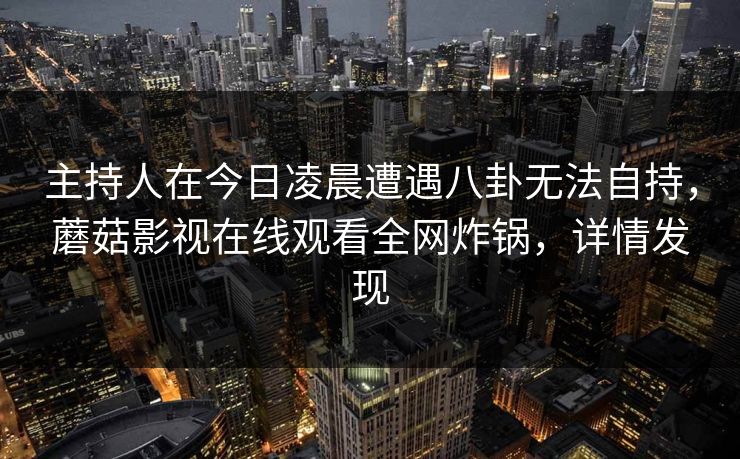 主持人在今日凌晨遭遇八卦无法自持,蘑菇影视在线观看全网炸锅,详情发现 主持人在今日凌晨遭遇八卦无法自持,蘑菇影视在线观看全网炸锅,详情发现
