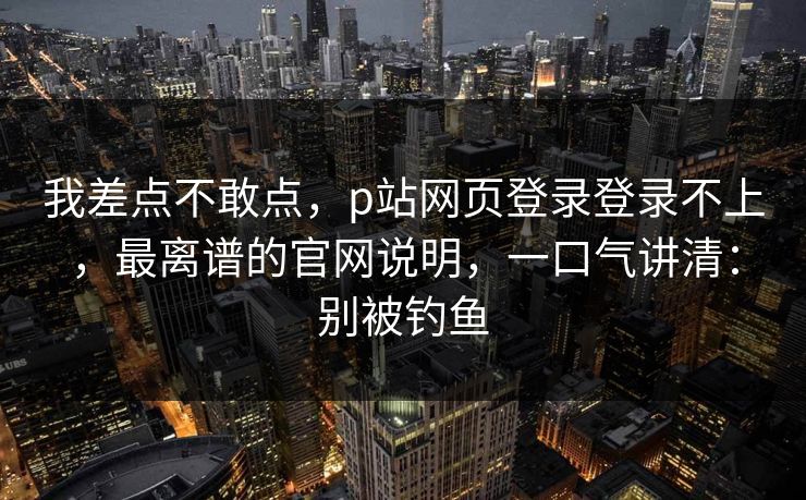 我差点不敢点，p站网页登录登录不上，最离谱的官网说明，一口气讲清：别被钓鱼