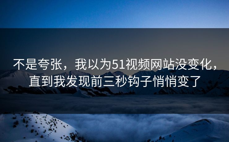 不是夸张，我以为51视频网站没变化，直到我发现前三秒钩子悄悄变了