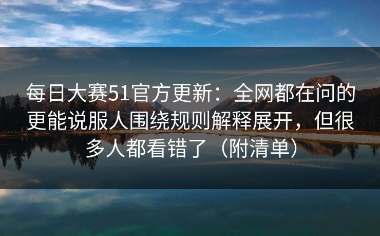 每日大赛51官方更新：全网都在问的更能说服人围绕规则解释展开，但很多人都看错了（附清单）