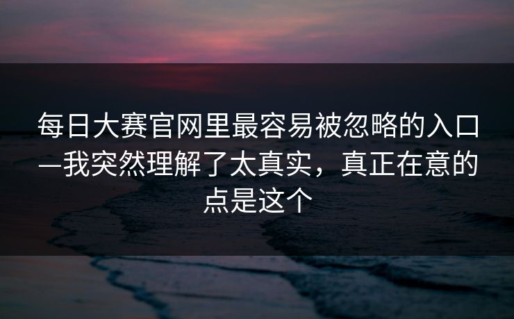 每日大赛官网里最容易被忽略的入口—我突然理解了太真实，真正在意的点是这个