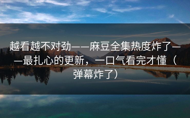 越看越不对劲——麻豆全集热度炸了——最扎心的更新，一口气看完才懂（弹幕炸了）