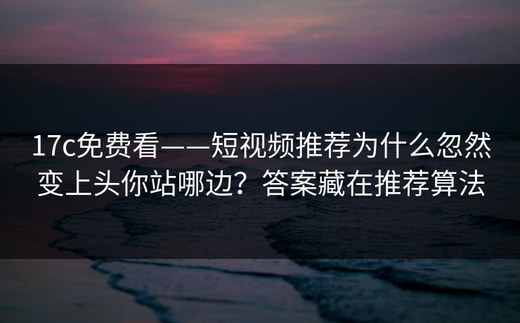 17c免费看——短视频推荐为什么忽然变上头你站哪边？答案藏在推荐算法