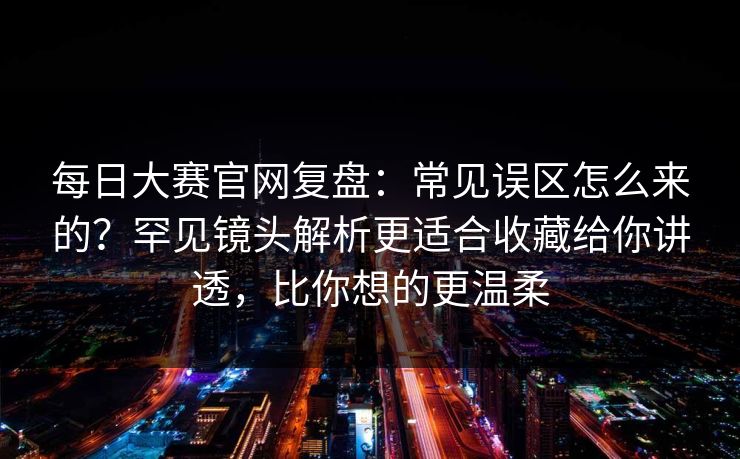 每日大赛官网复盘：常见误区怎么来的？罕见镜头解析更适合收藏给你讲透，比你想的更温柔