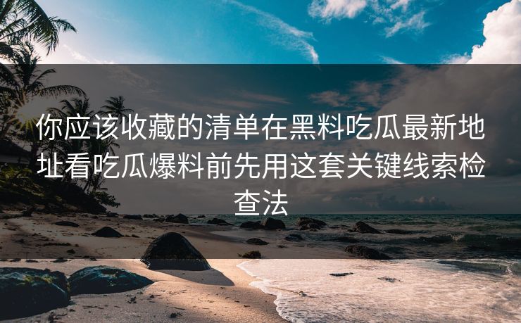你应该收藏的清单在黑料吃瓜最新地址看吃瓜爆料前先用这套关键线索检查法