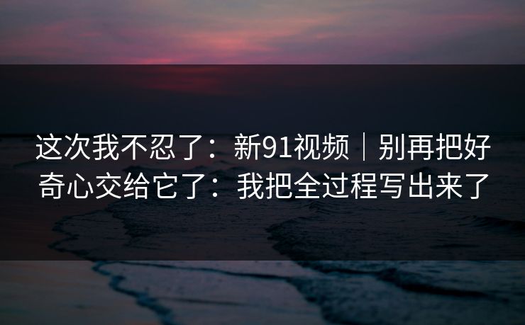 这次我不忍了：新91视频｜别再把好奇心交给它了：我把全过程写出来了